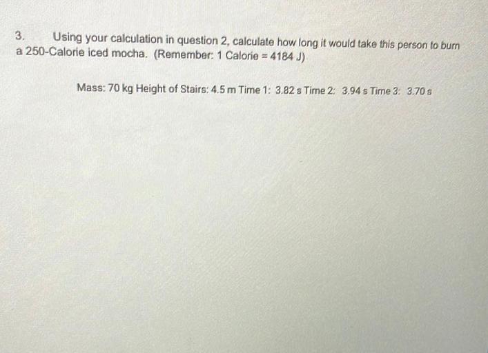 3.
Using your calculation in question 2, calculate how long it would take this person to burn
a 250-Calorie iced mocha, (Remember: 1 Calorie = 4184 J)
Mass: 70 kg Height of Stairs: 4.5 m Time 1: 3.82 : Time 2: 3,94 s Time 3: 3.70 s