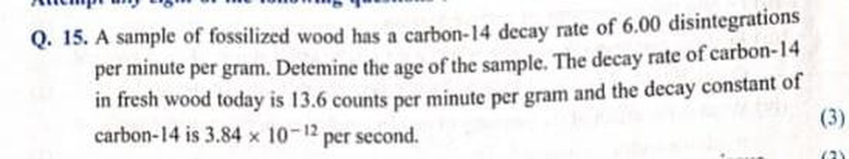 Q. 15. A sample of fossilized wood has a carbon-14 decay rate of 6.00 disintegrations
per minute per gram. Detemine the age of the sample. The decay rate of carbon-14
in fresh wood today is 13.6 counts per minute per gram and the decay constant of
carbon-14 is 3,84 x 10-12 per second.
(3)
