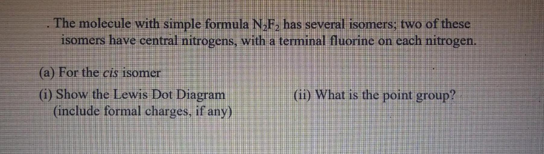 The molecule with simple formula NF, has several isomers;
two of these
isomers have central nitrogens, with a terminal fluorine on each nitrogen.
(a) For the cis isomer
(i) Show the Lewis Dot Diagram
(include formal charges, if any)
(ii) What is the point group?