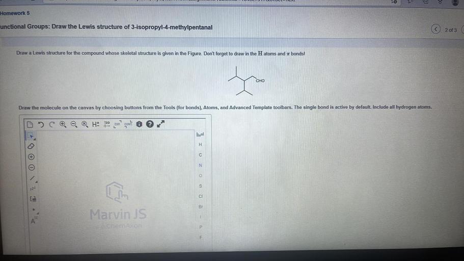 -TAL
Le
VE
8
Homework 5
unctional Groups: Draw the Lewis structure of 3-isopropyl-4-methylpentanal
2 of 3
Draw a Lewis structure for the compound whose skeletal structure is given in the Figure. Don't forget to draw in the H atoms and a bonds!
a
CHO
Draw the molecule on the canvas by choosing buttons from the Tools (for bonds), Atoms, and Advanced Template toolbars. The single bond is active by default. Include all hydrogen atoms.
o. H: 20
EXP
CONT
II
C
N
0
S
CI
Br
Marvin JS
1
A
Cheraxon
P
F