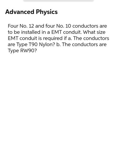 Advanced Physics
Four No. 12 and four No. 10 conductors are
to be installed in a EMT conduit. What size
EMT conduit is required if a. The conductors
are Type T90 Nylon? b. The conductors are
Type RW90?