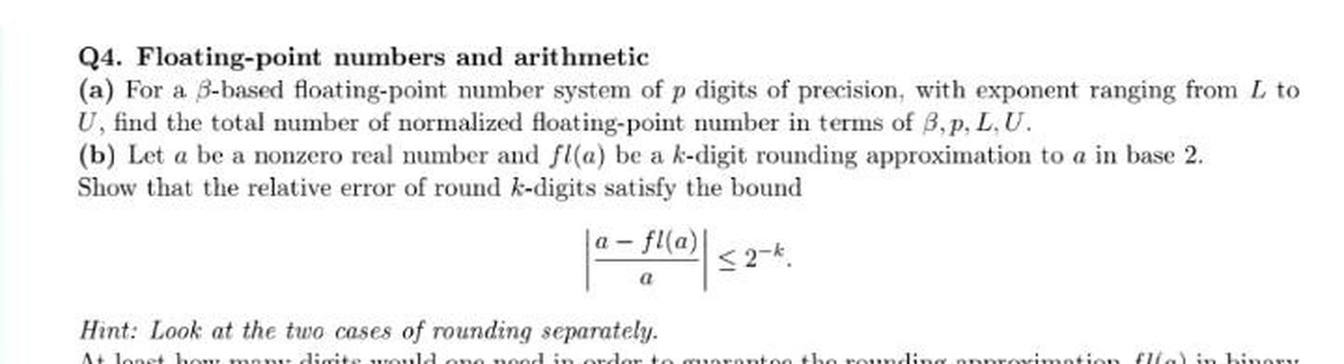 Q4. Floating-point numbers and arithmetic
(a) For a B-based floating-point number system of p digits of precision, with exponent ranging from L to
U, find the total mumber of normalized floating-point number in terms of B,p, L.U.
(b) Let a be a nonzero real number and fl(a) be a k-digit rounding approximation to a in base 2.
Show that the relative error of round k-digits satisfy the bound
a-fla)
1* -f0
Ws
<2-*
Hint: Look at the two cases of rounding separately.
A lo lo ditela
the rounding
arrimotid
illal in hinn