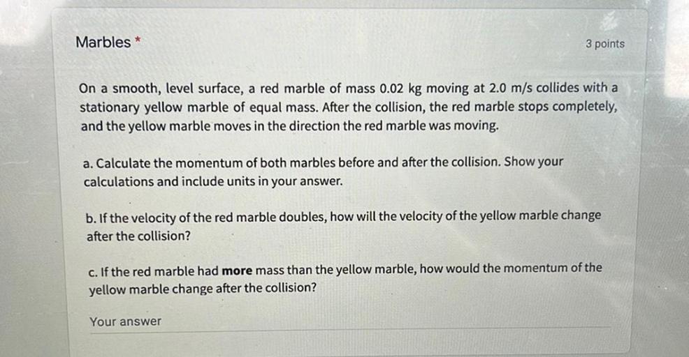 Marbles *
3 points
On a smooth, level surface, a red marble of mass 0.02 kg moving at 2.0 m/s collides with a
stationary yellow marble of equal mass. After the collision, the red marble stops completely,
and the yellow marble moves in the direction the red marble was moving.
a. Calculate the momentum of both marbles before and after the collision. Show your
calculations and include units in your answer.
b. If the velocity of the red marble doubles, how will the velocity of the yellow marble change
after the collision?
c. If the red marble had more mass than the yellow marble, how would the momentum of the
yellow marble change after the collision?
Your answer