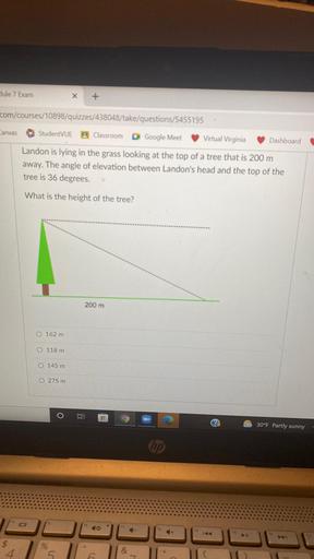 Hule 7 Exam
x
+
com/courses/10898/quizzes/438048/take/questions/5455195
Canvas
StudentVUE B Classroom O Google Meet
Virtual Virginia
Dashboard
Landon is lying in the grass looking at the top of a tree that is 200 m
away. The angle of elevation between Landon's head and the top of the
tree is 36 degrees.
What is the height of the tree?
200 m
O 162 m
O 118 m
O 145 m
O 275 m
O
30°F Partly sunny
hp
+
to
%
4
5
&
6