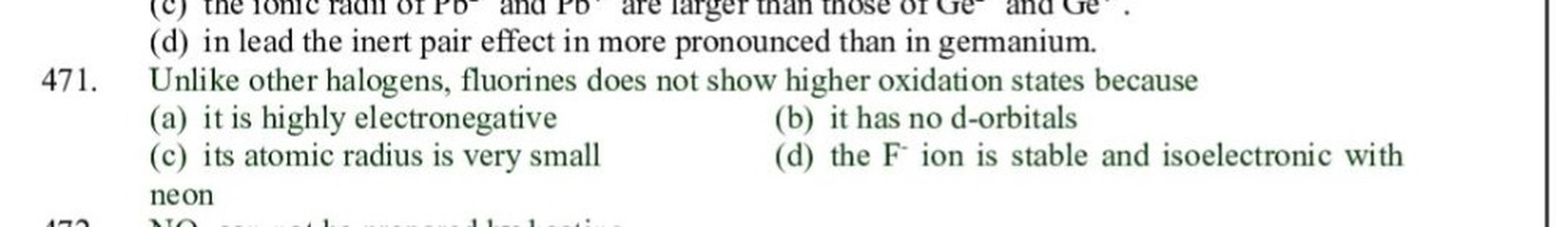 and Ge
471.
(C) the 10h1
are larger than those of
(d) in lead the inert pair effect in more pronounced than in germanium.
Unlike other halogens, fluorines does not show higher oxidation states because
(a) it is highly electronegative
(b) it has no d-orbitals
(c) its atomic radius is very small
(d) the F ion is stable and isoelectronic with
neon
A