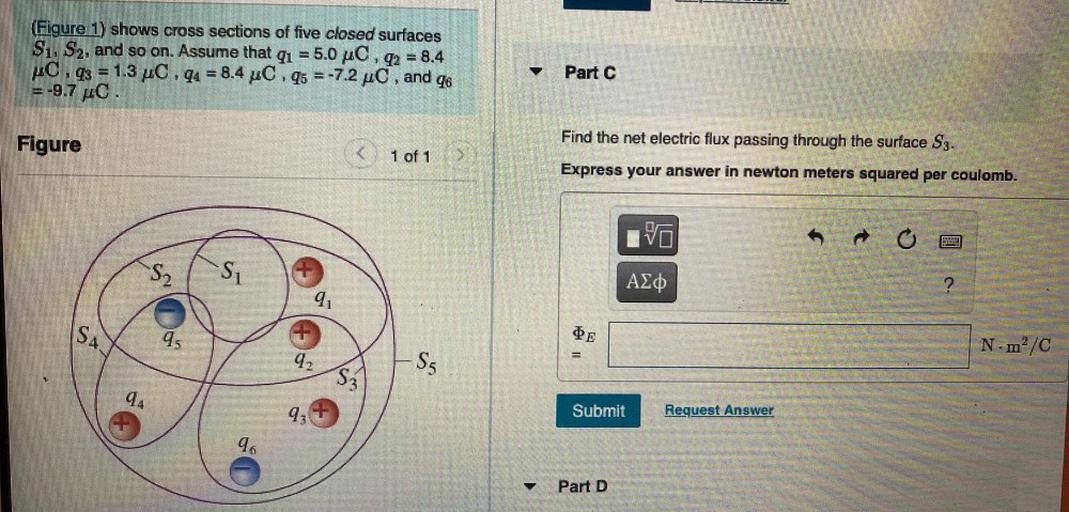 (Figure 1) shows cross sections of five closed surfaces
S1, S2, and so on. Assume that qı = 5.0 pc, q2 = 8.4
C.q3 = 1.3 pc , q4 = 8.4 pC.q5 =-7.2 pc, and
46
=-9.7 C.
Part C
Figure
Find the net electric flux passing through the surface S3.
1 of 1
Express your answer in newton meters squared per coulomb.
VO
o
S2
SU
AZO
9
SA.
45
DE
Nm²/C
42
Sg
S3
94
93
Submit
Request Answer
96
Part D