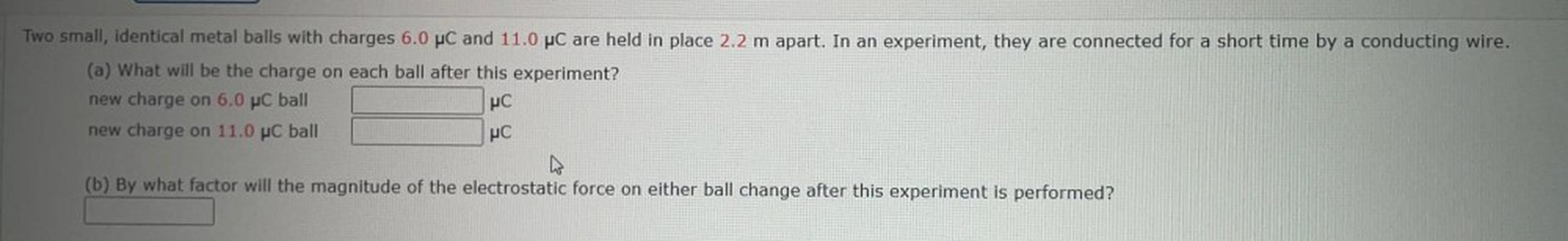 Two small, identical metal balls with charges 6.0 PC and 11.0 PC are held in place 2.2 m apart. In an experiment, they are connected for a short time by a conducting wire.
(a) What will be the charge on each ball after this experiment?
new charge on 6.0 PC ball
new charge on 11.0 PC ball
PC
PC
(b) By what factor will the magnitude of the electrostatic force on either ball change after this experiment is performed?