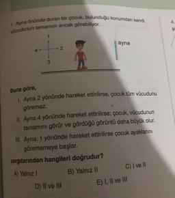 4
1. Ayna önünde duran bir çocuk, bulunduğu konumdan kendi
vücudunun tamamını ancak görebiliyor.
$
1
ayna
2
3
Buna göre,
1. Ayna 2 yönünde hareket ettirilirse, çocuk tüm vücudunu
göremez.
II. Ayna 4 yönünde hareket ettirilirse; çocuk, vücudunun
tamamını görür ve gördüğü görüntü daha büyük olur.
III. Ayna; 1 yönünde hareket ettirilirse çocuk ayaklarını
görememeye başlar.
yargılarından hangileri doğrudur?
A) Yalnız !
B) Yalnız II C) I ve II
D) II ve III
E) I, II ve III