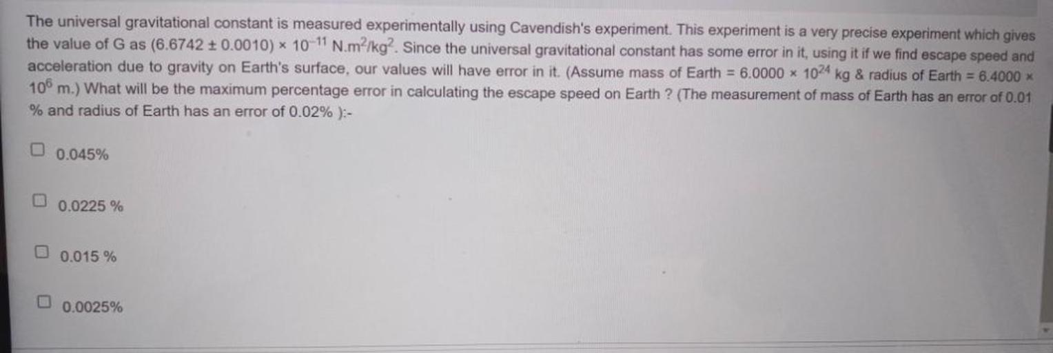 The universal gravitational constant is measured experimentally using Cavendish's experiment. This experiment is a very precise experiment which gives
the value of G as (6.6742 + 0.0010) * 10-11 N.m²/kg. Since the universal gravitational constant has some error in it, using it if we find escape speed and
acceleration due to gravity on Earth's surface, our values will have error in it. (Assume mass of Earth = 6.0000 x 1024 kg & radius of Earth = 6.4000 x
106 m.) What will be the maximum percentage error in calculating the escape speed on Earth ? (The measurement of mass of Earth has an error of 0.01
% and radius of Earth has an error of 0.02%):-
O
0.045%
0.0225 %
0.015 %
0.0025%