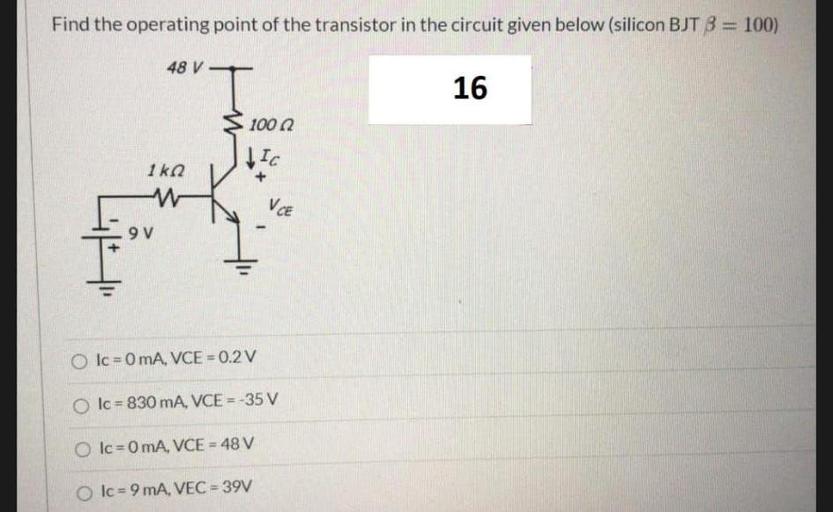 Find the operating point of the transistor in the circuit given below (silicon BJT B = 100)
48 V-
16
10002
Ic
1kn
w
VCE
9V
O Ic=0 mA, VCE=0.2V
Ic = 830 mA, VCE =-35 V
O Ic=0 mA, VCE = 48 V
Olc = 9 mA, VEC = 39V