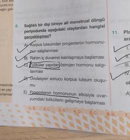 I, folik asit
iyotik kul-
eğin geli-
8.
Sağlıklı bir dişi bireye ait menstrual döngü
periyodunda aşağıdaki olaylardan hangisi
gerçekleşmez?
11. Pla
ara
L
1.
AT Korpus luteumdan progesteron hormonu-
nun salgılanmasi
B) Rahim iç duvarının kalınlaşmaya başlaması
os Foliküler yapıdan östrojen hormonu salgi-
lanmasi
T.
III.
TV.
.
st Ovulasyon sonucu korpus luteum oluşu-
ol
mu
mesinde
Een yay-
Sntemler
E) Progesteron hormonunun etkisiyle ovar-
yumdaki foliküllerin gelişmeye başlaması
A
1.B
2.C
3. A
4. D
5.C
6.B
7.
N
