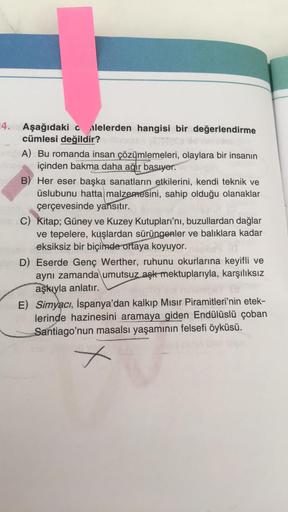 4. Aşağıdaki c alelerden hangisi bir değerlendirme
cümlesi değildir?
A) Bu romanda insan çözümlemeleri, olaylara bir insanın
içinden bakma daha ağır basıyor.
B) Her eser başka sanatların etkilerini, kendi teknik ve
üslubunu hatta malzemesini, sahip olduğu