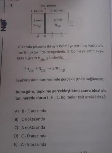 S.
Ideal piston
1. bölme 2. bölme
1 mol
n mol
Hetal
A B C
D
Yukarıda pistonla iki ayrı bölmeye ayrılmış kapta pis
ton B noktasında dengededir. 2. bölmeye sabit sıcak
likta 6 gram H
gönderilip,
*2(e)
3H268
+ N.
) 2(8)
→ 2NH3(e)
tepkimesinin tam verimle gerç