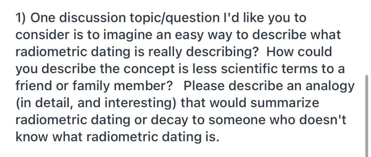 1) One discussion topic/question I'd like you to
consider is to imagine an easy way to describe what
radiometric dating is really describing? How could
you describe the concept is less scientific terms to a
friend or family member? Please describe an analogy
(in detail, and interesting) that would summarize
radiometric dating or decay to someone who doesn't
know what radiometric dating is.