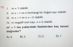 10.
1.
m = 1 olabilir.
II. m = -1 ve n herhangi bir doğal sayı olabilir.
III. m = -1 ven=-2 olabilir.
IV. m negatif reel sayı, n= 0 olabilir.
m” = 1 ise yukarıdaki ifadelerden kaç tanesi
doğrudur?
A) 4
B) 3
C) 2
D) 1
