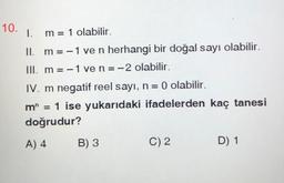 10.
1.
m = 1 olabilir.
II. m = -1 ve n herhangi bir doğal sayı olabilir.
III. m = -1 ven=-2 olabilir.
IV. m negatif reel sayı, n= 0 olabilir.
m” = 1 ise yukarıdaki ifadelerden kaç tanesi
doğrudur?
A) 4
B) 3
C) 2
D) 1
