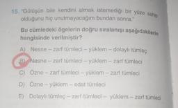 15. "Gülüşün bile kendini almak istemediği bir yüze sahip
olduğunu hiç unutmayacağım bundan sonra.”
Bu cümledeki ögelerin doğru sıralanışı aşağıdakilerin
hangisinde verilmiştir?
A) Nesne - zarf tümleci – yüklem – dolaylı tümleç
B Nesne -- zarf tümleci - yüklem – zarf tümleci
C) Özne – zarf tümleci - yüklem --- zarf tümleci
D) Özne – yüklem – edat tümleci
E) Dolaylı tümleç - zarf tümleci – yüklem – zarf tümleci
