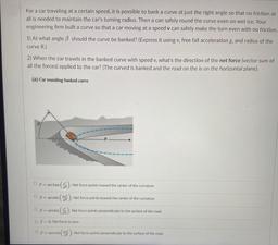For a car traveling at a certain speed, it is possible to bank a curve at just the right angle so that no friction at
all is needed to maintain the car's turning radius. Then a can safely round the curve even on wet ice. Your
engineering firm built a curve
