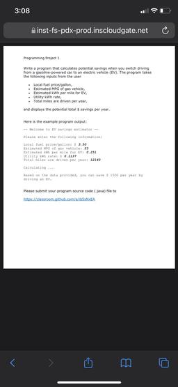 3:08
A inst-fs-pdx-prod.inscloudgate.net
Programming Project 1
Write a program that calculates potential savings when you switch driving
from a gasoline-powered car to an electric vehicle (EV). The program takes
the following inputs from the user
Local fue