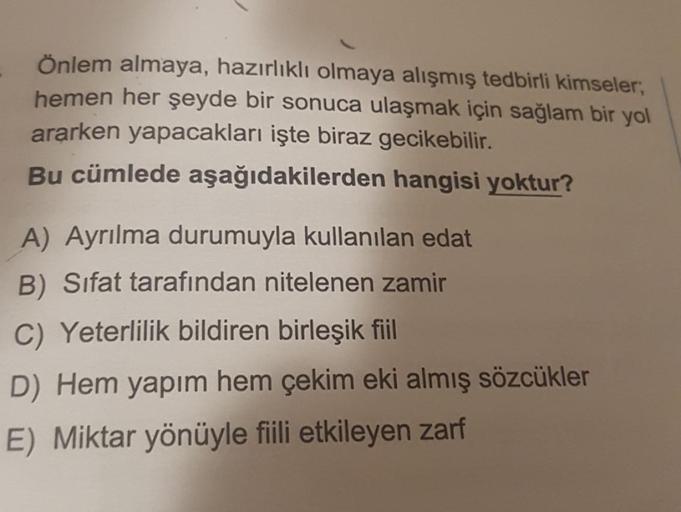 Önlem almaya, hazırlıklı olmaya alışmış tedbirli kimseler,
hemen her şeyde bir sonuca ulaşmak için sağlam bir yol
ararken yapacakları işte biraz gecikebilir.
Bu cümlede aşağıdakilerden hangisi yoktur?
A) Ayrılma durumuyla kullanılan edat
B) Sifat tarafında