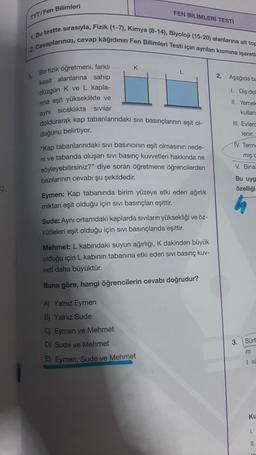 FEN BİLİMLERİ TESTİ
TYT/Fen Bilimleri
1. Bu testte sirasıyla, Fizik (1-7), Kimya (8-14), Biyoloji (15-20) alanlarına ait top
2. Cevaplarinizi, cevap kâğıdının Fen Bilimleri Testi için ayrılan kısmına işareti
K
L
2. Aşağıda ba
Bir fizik öğretmeni, farklı
kesit alanlarına sahip
düzgün K ve L kapla-
rina eşit yükseklikte ve
aynı sıcaklıkta Sivilar
1. Diş dol
II. Yemek
kullan
doldurarak kap tabanlarındaki sivi basınçlarının eşit ol
III. Evlerc
lenir.
duğunu belirtiyor.
IV. Term.
mış
V. Bina
-Kap tabanlarındaki sivi basıncının eşit olmasının nede-
ni ve tabanda oluşan sivi basınç kuvvetleri hakkında ne
söyleyebilirsiniz?" diye soran öğretmene öğrencilerden
bazılarının cevabı şu şekildedir.
Eymen: Kap tabanında birim yüzeye etki eden ağırlık
miktarı eşit olduğu için sivi basınçları eşittir.
Bu uyg
özelliği
Sude: Aynı ortamdaki kaplarda sıvıların yüksekliği ve öz-
kütleleri eşit olduğu için sivi basınçlarda eşittir.
Mehmet: L kabındaki suyun ağırlığı, K dakinden büyük
olduğu için L kabinin tabanına etki eden sivi basınç kuv-
veti daha
büyüktür.
Buna göre, hangi öğrencilerin cevabı doğrudur?
A) Yalnız Eymen
B) Yalnız Sude
3.
Sürt
C) Eymen ve Mehmet
D) Sude ve Mehmet
E) Eymen, Sude ve Mehmet
m
t si
ku
1.
11.
