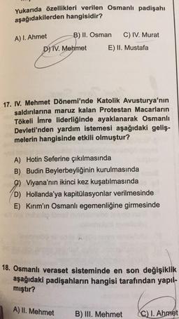 Yukarıda özellikleri verilen Osmanlı padişahı
aşağıdakilerden hangisidir?
B) II. Osman
C) IV. Murat
A) 1. Ahmet
DIV. Mehmet
E) II. Mustafa
17. IV. Mehmet Dönemi'nde Katolik Avusturya'nın
saldırılarına maruz kalan Protestan Macarların
Tökeli İmre liderliğinde ayaklanarak Osmanlı
Devleti'nden yardım istemesi aşağıdaki geliş-
melerin hangisinde etkili olmuştur?
A) Hotin Seferine çıkılmasında
B) Budin Beylerbeyliğinin kurulmasında
9) Viyana'nın ikinci kez kuşatılmasında
D) Hollanda'ya kapitülasyonlar verilmesinde
E) Kırım'ın Osmanlı egemenliğine girmesinde
18. Osmanlı veraset sisteminde en son değişiklik
aşağıdaki padişahların hangisi tarafından yapıl-
mıştır?
A) II. Mehmet
B) III. Mehmet
C) I. Ahmet
