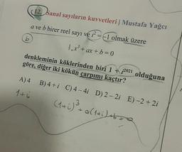 12. Sanal sayıların kuvvetleri Mustafa Yağcı
1
a ve b birer reel sayı ve 12 = -1 olmak
üzere
b
1.x' + ax + b = 0
denkleminin köklerinden biri 1 + 2021 olduğuna
göre, diğer iki kökün çarpımı kaçtır?
A) 4
B) 4+i C) 4 - 4i D) 2 - 2i E) -2 +2i
1 tú
(1+i) ² - altijas