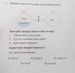 5. Şekildeki sistemde M musluğu sabit sıcaklıkta açılıyor.
7.
V, T
V, T
M
He(g)
E OD
Boş
H2O(s)
Buna göre, dengeye ulaşan sistem ile ilgili,
1. Toplam basınç yarıya düşer.
II. H2O sivi molekülleri sayısı azalır.
III. Buhar basıncı değişmez.
yargılarından hangileri doğrudur?
(Sivi hacmi ihmal edilecek.)
A) Yalnız!
B) Yalnız 11
C) Yalnız III
D) I ve III
E) II ve III
