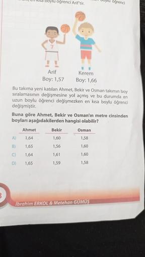 Risa boylu öğrenci Arif'tir,
ylu öğrenci
Arif
Kerem
Boy: 1,57 Boy: 1,66
Bu takıma yeni katılan Ahmet, Bekir ve Osman takımın boy
sıralamasının değişmesine yol açmış ve bu durumda en
uzun boylu öğrenci değişmezken en kısa boylu öğrenci
değişmiştir.
Buna gör