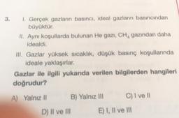 3. 1. Gerçek gazların basıncı, ideal gazların basıncından
büyüktür.
II. Aynı koşullarda bulunan He gazı, CHA gazından daha
idealdi.
III. Gazlar yüksek sıcaklık, düşük basınç koşullarında
ideale yaklaşırlar.
Gazlar ile ilgili yukarıda verilen bilgilerden hangileri
doğrudur?
A) Yalnız 11
B) Yalnız lll
C) I ve 11
D) II ve III
E) I, II ve III