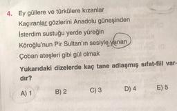 4. Ey güllere ve türkülere kızanlar
Kaçıranlar gözlerini Anadolu güneşinden
İsterdim sustuğu yerde yüreğin
Köroğlu'nun Pir Sultan'ın sesiyle yanan
Çoban ateşleri gibi gül olmak
Yukarıdaki dizelerde kaç tane adlaşmış sifat-fiil var-
dir?
D) 4
E) 5
A) 1
C) 3
B) 2
