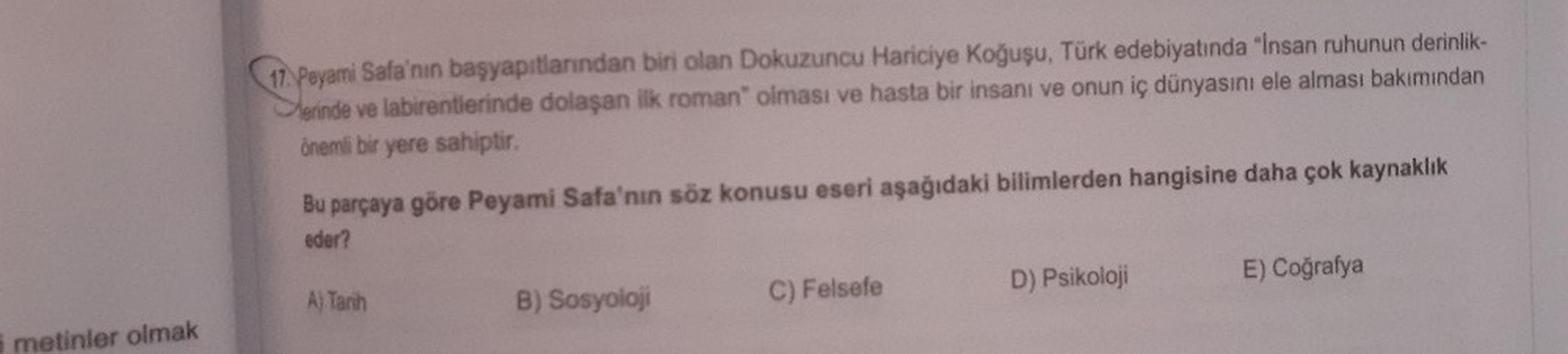 17. Peyami Safa'nın başyapıtlarından biri olan Dokuzuncu Hariciye Koğuşu, Türk edebiyatında "Insan ruhunun derinlik-
Merinde ve labirentierinde dolaşan ilk roman" olması ve hasta bir insanı ve onun iç dünyasını ele alması bakımından
önemli bir yere sahipti