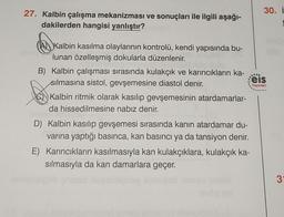 30. i
27. Kalbin çalışma mekanizması ve sonuçları ile ilgili aşağı-
dakilerden hangisi yanlıştır?
.
Yayınlan
(A Kalbin kasılma olaylarının kontrolü, kendi yapısında bu-
lunan özelleşmiş dokularla düzenlenir.
B) Kalbin çalışması sırasında kulakçık ve karıncıkların ka-
eis
silmasına sistol, gevşemesine diastol denir.
Kalbin ritmik olarak kasılıp gevşemesinin atardamarlar-
da hissedilmesine nabız denir.
D) Kalbin kasilip gevşemesi sırasında kanın atardamar du-
varına yaptığı basınca, kan basıncı ya da tansiyon denir.
E) Karıncıkların kasılmasıyla kan kulakçıklara, kulakçık ka-
sılmasıyla da kan damarlara geçer.
3
