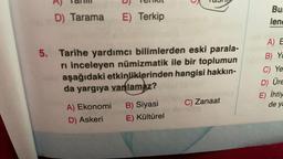 IC
D
TOIIN
NCTIU
D) Tarama
E) Terkip
Bu
lend
5. Tarihe yardımcı bilimlerden eski parala-
ri inceleyen numizmatik ile bir toplumun
aşağıdaki etkinliklerinden hangisi hakkın-
da yargıya vanlamaz?
A) E
B) Yc
C) Ye
D Üre
E) İhtiy
C) Zanaat
de ya
A) Ekonomi
D) Askeri
B) Siyasi
E) Kültürel