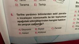 IC
D
TOIIN
NCTIU
D) Tarama
E) Terkip
Bu
lend
5. Tarihe yardımcı bilimlerden eski parala-
ri inceleyen numizmatik ile bir toplumun
aşağıdaki etkinliklerinden hangisi hakkın-
da yargıya vanlamaz?
A) E
B) Yc
C) Ye
D Üre
E) İhtiy
C) Zanaat
de ya
A) Ekonomi
D) Askeri
B) Siyasi
E) Kültürel
