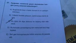 27. Aşağıdaki cümlelerde geçen deyimlerden han-
gisi yanlış anlamda kullanılmıştır?
A) Bugünlerde başı o kadar dumanlı ki ne yaptığını
bilemiyor.
B) Yıllardır burada çalışıyor, sanki buraya demir at-
mış.
Bu işten de dişe dokunur bir kazanç elde ede-
medi.
D) Bu konuda uzmanlaşmış kim varsa keli körü hep
topladı.
E) Bleri geri konuşmasıyla bütün onurunu iki paralik
YENİN