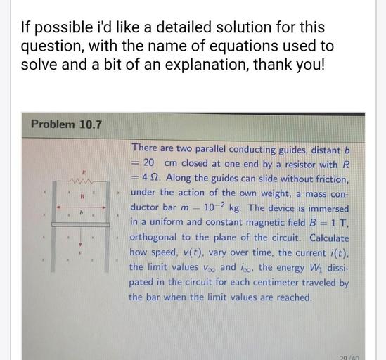 If possible i'd like a detailed solution for this
question, with the name of equations used to
solve and a bit of an explanation, thank you!
Problem 10.7
R
W
x
B
b
X
There are two parallel conducting guides, distant b
20 cm closed at one end by a resistor with R
= 4 12. Along the guides can slide without friction,
under the action of the own weight, a mass con-
ductor barm 10-2 kg. The device is immersed
in a uniform and constant magnetic field B=1 T,
orthogonal to the plane of the circuit. Calculate
how speed, v(t), vary over time, the current i(t),
the limit values Voo and iso, the energy W1 dissi-
pated in the circuit for each centimeter traveled by
the bar when the limit values are reached.
29/40
