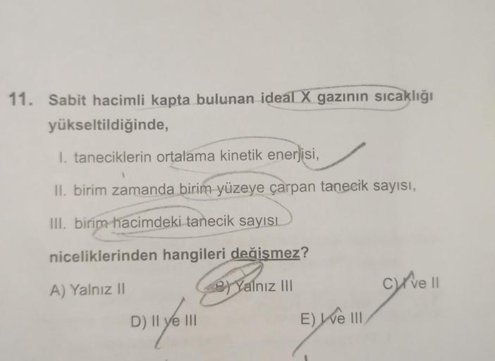 11. Sabit hacimli kapta bulunan ideal X gazının sıcaklığı
yükseltildiğinde,
1. taneciklerin ortalama kinetik enerjisi,
II. birim zamanda birim yüzeye çarpan tanecik sayısı,
III. birim hacimdeki tanecik sayısı
niceliklerinden hangileri değişmez?
A) Yalnız 1