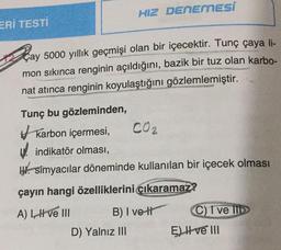 HIZ DENEMESI
ERİ TESTİ
Çay 5000 yıllık geçmişi olan bir içecektir. Tunç çaya li-
mon sıkınca renginin açıldığını, bazik bir tuz olan karbo-
nat atınca renginin koyulaştığını gözlemlemiştir.
Tunç bu gözleminden,
karbon içermesi, CO2
Windikatör olması,
W. Simyacılar döneminde kullanılan bir içecek olması
çayın hangi özelliklerini cikaramaz?
C) T ve II
A) Live III B) I vett
D) Yalnız III
E) Hve III