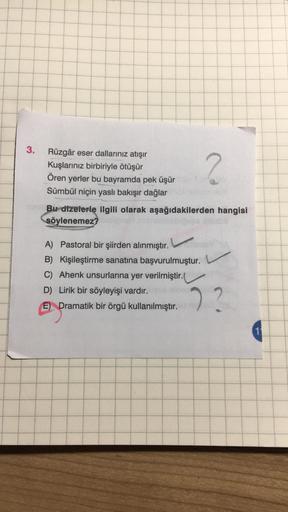 3.
Rüzgâr eser dallarınız atışır
Kuşlarınız birbiriyle ötüşür
Ören yerler bu bayramda pek üşür
Sümbül niçin yasli bakışır dağlar
2
Bu dizelerle ilgili olarak aşağıdakilerden hangisi
söylenemez?
A) Pastoral bir şiirden alınmıştır.
B) Kişileştirme sanatına b