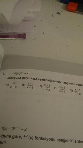 1.
log2040 = x
olduğuna göre, log2 aşağıdakilerden hangisine eşitti
x-1
A
B)
X1
2-X
X1
X+1
D
x1
-
x
c) X - 12 ) x + 1
2X
E) X - 1
3X
f(x) = 3x + 2 - 2
uğuna göre, f-'(x) fonksiyonu aşağıdakilerden
dir?