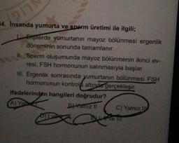911
14. Insanda yumurta ve sperm üretimi ile ilgili;
Dişilerde yumurtanın mayoz bölünmesi ergenlik
döneminin sonunda tamamlanır.
II. Sperm oluşumunda mayoz bölünmenin ikinci ev-
resi, FSH hormonunun salınmasıyla başlar.
III. Ergenlik sonrasında yumurtanın bölünmesi FSH
hormonunun kontrol altında gerçekleşir.
ifadelerinden hangileri doğrudur?
A) Yal-
B Yalniz II C) Yalnız IV
ex
Evem