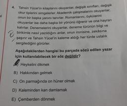 4.
Tahsin Yücel'in kitaplarını okuyanlar, değişik sınıfları, değişik
okur tiplerini simgelerler. Akademik çalışmalarını okuyanlar,
onun bir başka yanını tanırlar. Romanlarını, öykülerini
okuyanlar ise daha başka bir yönünü öğrenir ve ona hayran
kalırlar. Denemelerini okuyanlar, deneme türünün bilgi ve
birikimle nasıl yazıldığını anlar, onun ironisine, zekâsına
şaşırır ve Tahsin Yücel'in kaleme aldığı her türde ustalık
sergilediğini görürler.
Aşağıdakilerden hangisi bu parçada sözü edilen yazar
için kullanılabilecek bir söz değildir?
As
Heykelini dikmek
B) Hakkından gelmek
C) On parmağında on hüner olmak
D) Kaleminden kan damlamak
E) Çemberden dönmek