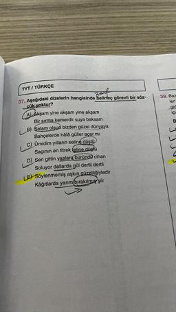 TYT / TÜRKÇE
39. Baz
ler
gid
içi
B
37. Aşağıdaki dizelerin hangisinde belirteç görevli bir söz-
cük yoktur?
A) Akşam yine akşam yine akşam
Bir sırma kemerdir suya baksam
LB) Selam olsun bizden güzel dünyaya
Bahçelerde hâlâ güller açar mı
C) Ümidim yılların seline düştü
Saçının en titrek teline düştü
D) Sen gittin yaslara büründü cihan
Soluyor dallarda gül dertli dertli
E) Söylenmemiş aşkın güzelliğiyledir
Kâğıtlarda yarım bırakılmış şiir
