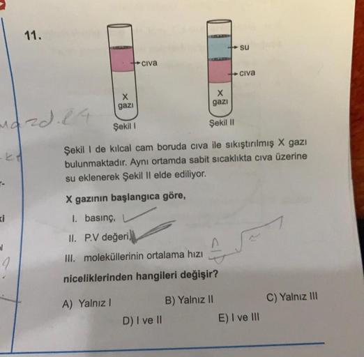 11.
su
+ civa
civa
X
X
gazi
gazi
mozd. 14
Şekil !
Şekil 11
Şekil I de kılcal cam boruda civa ile sıkıştırılmış X gazı
bulunmaktadır. Aynı ortamda sabit sıcaklıkta civa üzerine
su eklenerek Şekil II elde ediliyor.
X gazının başlangıca göre,
1. basınç,
II. P