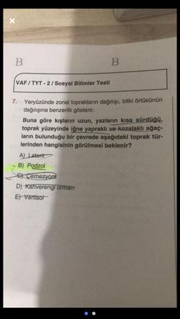 X
B
B.
VAF / TYT - 2/ Sosyal Bilimler Testi
7. Yeryüzünde zonal toprakların dağılışı, bitki örtüsünün
dağılışına benzerlik gösterir.
Buna göre kışların uzun, yazların kısa sürdüğü,
toprak yüzeyinde iğne yapraklı ve kozalaklı ağaç-
ların bulunduğu bir çevrede aşağıdaki toprak tür-
lerinden hangisinin görülmesi beklenir?
A) Laterit
B) Podzol
C) Çernezyom
D) Kahverengi ormam
E) Vertisot
