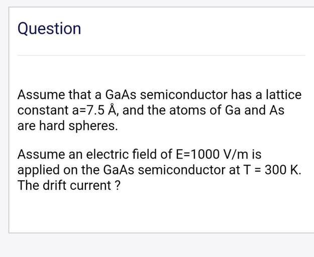 Question
Assume that a GaAs semiconductor has a lattice
constant a=7.5 Å, and the atoms of Ga and As
are hard spheres.
Assume an electric field of E=1000 V/m is
applied on the GaAs semiconductor at T = 300 K.
The drift current ?
-