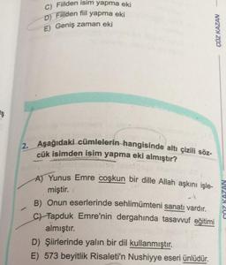 C) Fiilden isim yapma eki
D) Filden fiil yapma eki
E) Geniş zaman eki
ÇÖZ KAZAN
Is
2. Aşağıdaki cümlelerin hangisinde altı çizili söz-
cük isimden isim yapma eki almıştır?
-
A) Yunus Emre coşkun bir dille Allah aşkını işle-
miştir.
B) Onun eserlerinde sehlimümteni sanatı vardır.
c) Tapduk Emre'nin dergahında tasavvuf eğitimi
almıştır.
D) Şiirlerinde yalın bir dil kullanmıştır.
E) 573 beyitlik Risaleti'n Nushiyye eseri ünlüdür.
CÖZ KAZAN