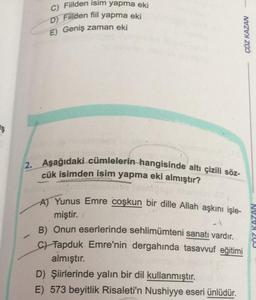 C) Fiilden isim yapma eki
D) Filden fiil yapma eki
E) Geniş zaman eki
ÇÖZ KAZAN
Is
2. Aşağıdaki cümlelerin hangisinde altı çizili söz-
cük isimden isim yapma eki almıştır?
-
A) Yunus Emre coşkun bir dille Allah aşkını işle-
miştir.
B) Onun eserlerinde sehlimümteni sanatı vardır.
c) Tapduk Emre'nin dergahında tasavvuf eğitimi
almıştır.
D) Şiirlerinde yalın bir dil kullanmıştır.
E) 573 beyitlik Risaleti'n Nushiyye eseri ünlüdür.
CÖZ KAZAN
