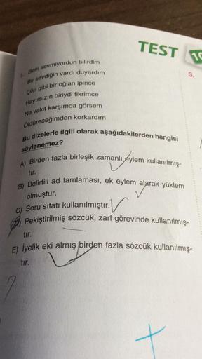 TEST
DS
3.
1. Beni sevmiyordun bilirdim
Bir sevdiğin vardı duyardım
Çöp gibi bir oğlan ipince
Hayırsızın
biriydi fikrimce
Ne vakit karşımda görsem
Öldüreceğimden korkardım
Bu dizelerle ilgili olarak aşağıdakilerden hangisi
söylenemez?
tir.
A) Birden fazla